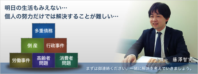 明日の生活もみえない… 個人の努力だけでは解決することが難しい… 多重債務、生活保護、高齢者虐待、労働災害、倒産、消費者被害など 本当に困っている方、まずはご連絡ください。一緒に解決を考えていきましょう。